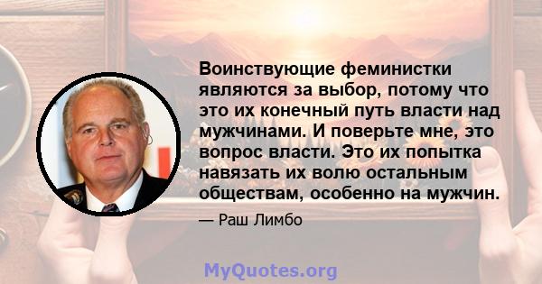 Воинствующие феминистки являются за выбор, потому что это их конечный путь власти над мужчинами. И поверьте мне, это вопрос власти. Это их попытка навязать их волю остальным обществам, особенно на мужчин.