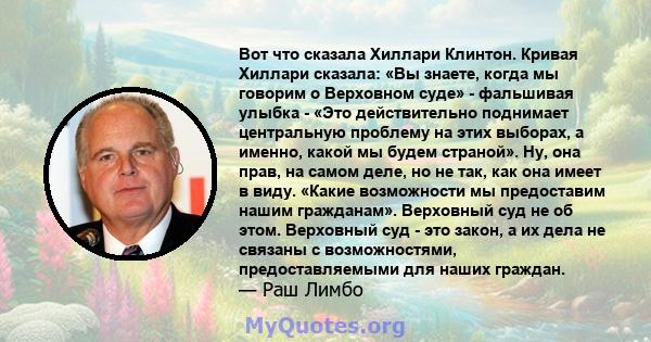 Вот что сказала Хиллари Клинтон. Кривая Хиллари сказала: «Вы знаете, когда мы говорим о Верховном суде» - фальшивая улыбка - «Это действительно поднимает центральную проблему на этих выборах, а именно, какой мы будем