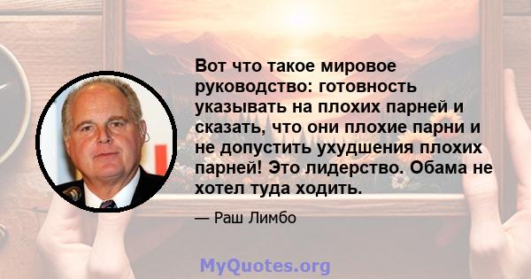 Вот что такое мировое руководство: готовность указывать на плохих парней и сказать, что они плохие парни и не допустить ухудшения плохих парней! Это лидерство. Обама не хотел туда ходить.