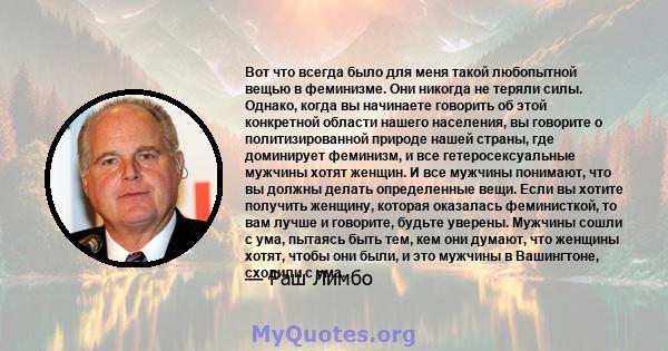 Вот что всегда было для меня такой любопытной вещью в феминизме. Они никогда не теряли силы. Однако, когда вы начинаете говорить об этой конкретной области нашего населения, вы говорите о политизированной природе нашей