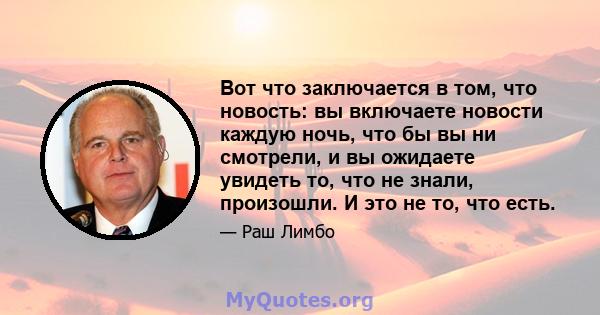 Вот что заключается в том, что новость: вы включаете новости каждую ночь, что бы вы ни смотрели, и вы ожидаете увидеть то, что не знали, произошли. И это не то, что есть.