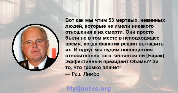 Вот как мы чтим 53 мертвых, невинных людей, которые не имели никакого отношения к их смерти. Они просто были не в том месте в неподходящее время, когда фанатик решил вытащить их. И вдруг мы судим последствия