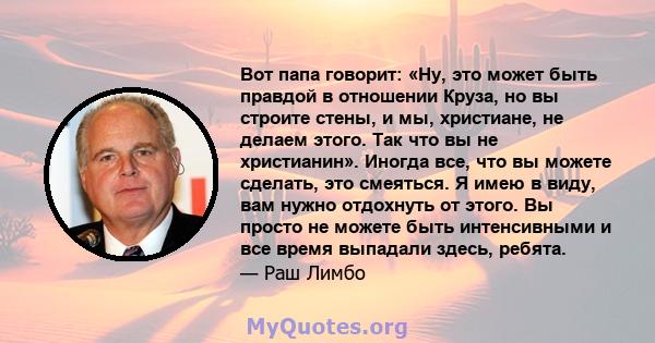 Вот папа говорит: «Ну, это может быть правдой в отношении Круза, но вы строите стены, и мы, христиане, не делаем этого. Так что вы не христианин». Иногда все, что вы можете сделать, это смеяться. Я имею в виду, вам