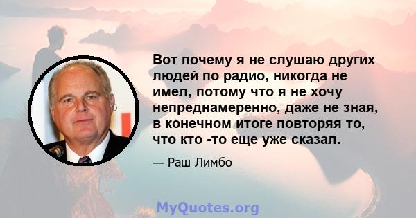 Вот почему я не слушаю других людей по радио, никогда не имел, потому что я не хочу непреднамеренно, даже не зная, в конечном итоге повторяя то, что кто -то еще уже сказал.