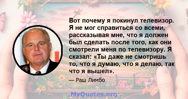 Вот почему я покинул телевизор. Я не мог справиться со всеми, рассказывая мне, что я должен был сделать после того, как они смотрели меня по телевизору. Я сказал: «Ты даже не смотришь то, что я думаю, что я делаю, так