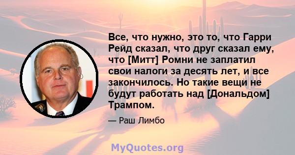 Все, что нужно, это то, что Гарри Рейд сказал, что друг сказал ему, что [Митт] Ромни не заплатил свои налоги за десять лет, и все закончилось. Но такие вещи не будут работать над [Дональдом] Трампом.