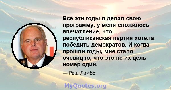 Все эти годы я делал свою программу, у меня сложилось впечатление, что республиканская партия хотела победить демократов. И когда прошли годы, мне стало очевидно, что это не их цель номер один.