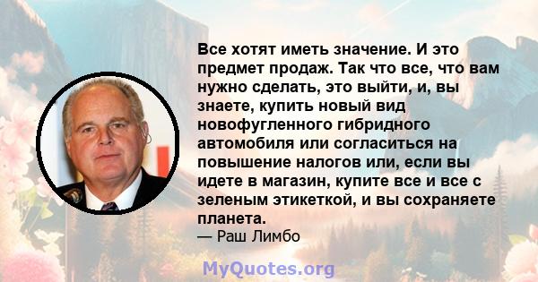 Все хотят иметь значение. И это предмет продаж. Так что все, что вам нужно сделать, это выйти, и, вы знаете, купить новый вид новофугленного гибридного автомобиля или согласиться на повышение налогов или, если вы идете