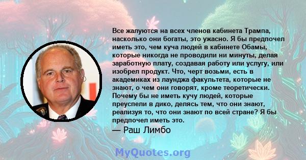 Все жалуются на всех членов кабинета Трампа, насколько они богаты, это ужасно. Я бы предпочел иметь это, чем куча людей в кабинете Обамы, которые никогда не проводили ни минуты, делая заработную плату, создавая работу