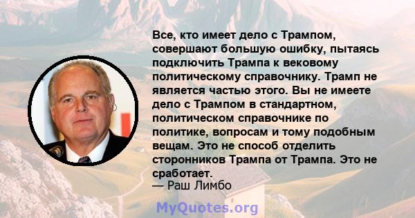 Все, кто имеет дело с Трампом, совершают большую ошибку, пытаясь подключить Трампа к вековому политическому справочнику. Трамп не является частью этого. Вы не имеете дело с Трампом в стандартном, политическом