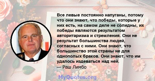 Все левые постоянно напуганы, потому что они знают, что победы, которые у них есть, на самом деле не солидны, их победы являются результатом авторитаризма и стремления. Они не результат большинства людей, согласных с