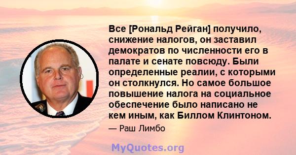 Все [Рональд Рейган] получило, снижение налогов, он заставил демократов по численности его в палате и сенате повсюду. Были определенные реалии, с которыми он столкнулся. Но самое большое повышение налога на социальное