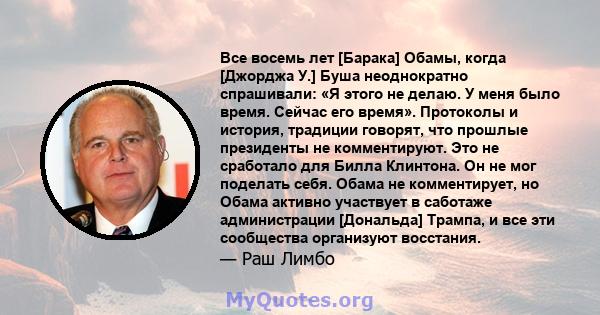 Все восемь лет [Барака] Обамы, когда [Джорджа У.] Буша неоднократно спрашивали: «Я этого не делаю. У меня было время. Сейчас его время». Протоколы и история, традиции говорят, что прошлые президенты не комментируют. Это 