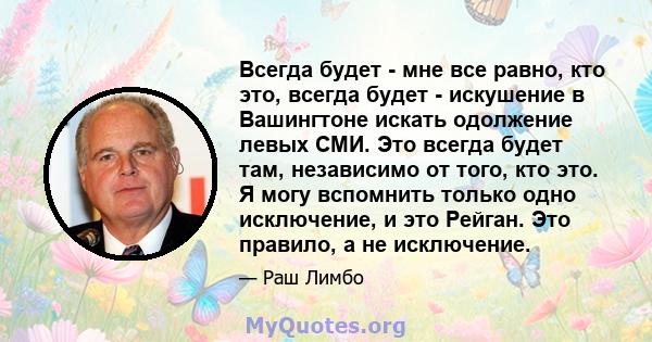 Всегда будет - мне все равно, кто это, всегда будет - искушение в Вашингтоне искать одолжение левых СМИ. Это всегда будет там, независимо от того, кто это. Я могу вспомнить только одно исключение, и это Рейган. Это