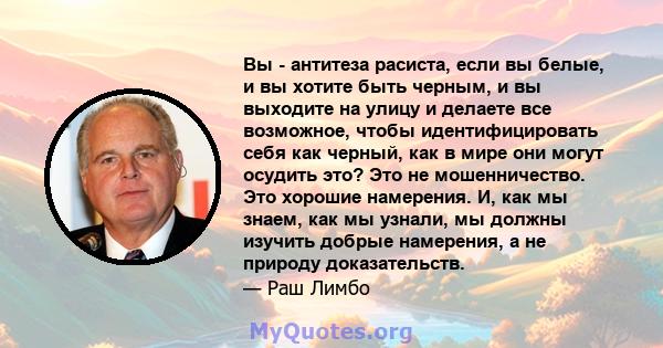 Вы - антитеза расиста, если вы белые, и вы хотите быть черным, и вы выходите на улицу и делаете все возможное, чтобы идентифицировать себя как черный, как в мире они могут осудить это? Это не мошенничество. Это хорошие