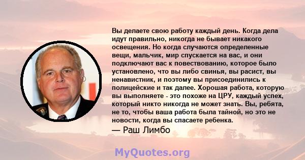 Вы делаете свою работу каждый день. Когда дела идут правильно, никогда не бывает никакого освещения. Но когда случаются определенные вещи, мальчик, мир спускается на вас, и они подключают вас к повествованию, которое