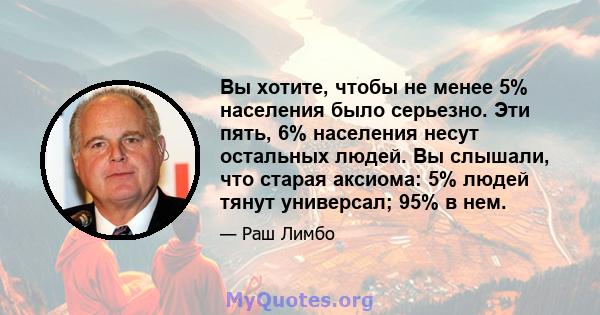 Вы хотите, чтобы не менее 5% населения было серьезно. Эти пять, 6% населения несут остальных людей. Вы слышали, что старая аксиома: 5% людей тянут универсал; 95% в нем.