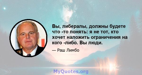 Вы, либералы, должны будете что -то понять: я не тот, кто хочет наложить ограничения на кого -либо. Вы люди.