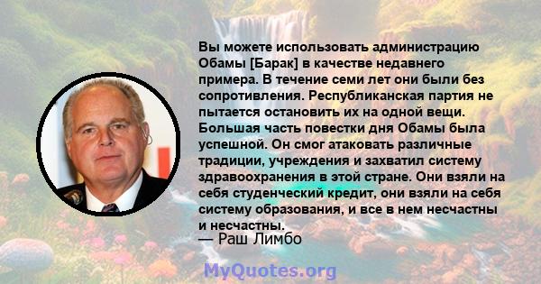 Вы можете использовать администрацию Обамы [Барак] в качестве недавнего примера. В течение семи лет они были без сопротивления. Республиканская партия не пытается остановить их на одной вещи. Большая часть повестки дня