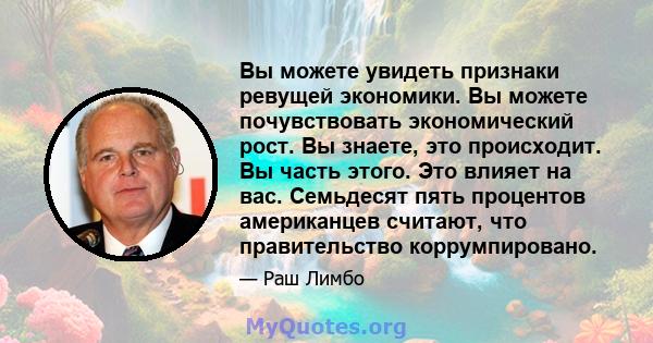 Вы можете увидеть признаки ревущей экономики. Вы можете почувствовать экономический рост. Вы знаете, это происходит. Вы часть этого. Это влияет на вас. Семьдесят пять процентов американцев считают, что правительство