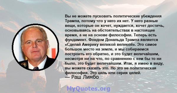 Вы не можете пусковать политические убеждения Трампа, потому что у него их нет. У него разные вещи, которые он хочет, нуждается, хочет достичь, основываясь на обстоятельствах в настоящее время, а не на основе философии. 