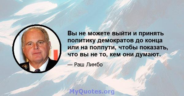 Вы не можете выйти и принять политику демократов до конца или на полпути, чтобы показать, что вы не то, кем они думают.