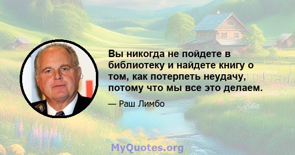 Вы никогда не пойдете в библиотеку и найдете книгу о том, как потерпеть неудачу, потому что мы все это делаем.