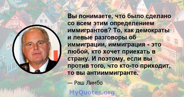 Вы понимаете, что было сделано со всем этим определением иммигрантов? То, как демократы и левые разговоры об иммиграции, иммиграция - это любой, кто хочет приехать в страну. И поэтому, если вы против того, что кто-то