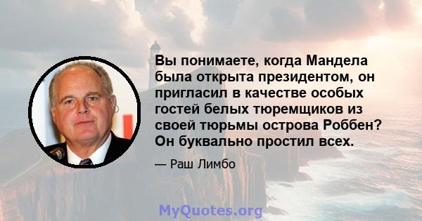 Вы понимаете, когда Мандела была открыта президентом, он пригласил в качестве особых гостей белых тюремщиков из своей тюрьмы острова Роббен? Он буквально простил всех.