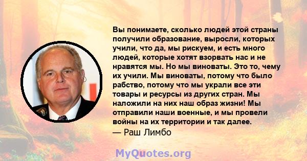 Вы понимаете, сколько людей этой страны получили образование, выросли, которых учили, что да, мы рискуем, и есть много людей, которые хотят взорвать нас и не нравятся мы. Но мы виноваты. Это то, чему их учили. Мы