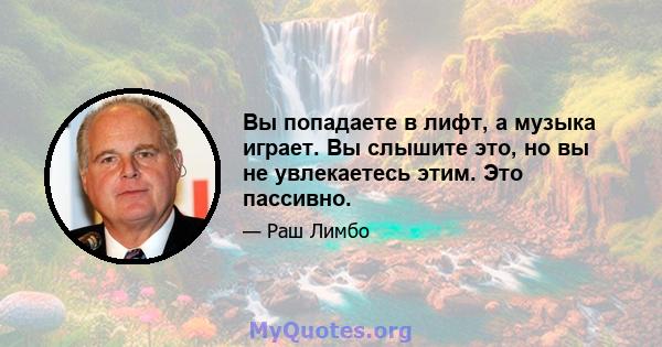 Вы попадаете в лифт, а музыка играет. Вы слышите это, но вы не увлекаетесь этим. Это пассивно.