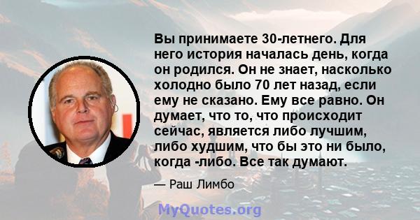 Вы принимаете 30-летнего. Для него история началась день, когда он родился. Он не знает, насколько холодно было 70 лет назад, если ему не сказано. Ему все равно. Он думает, что то, что происходит сейчас, является либо