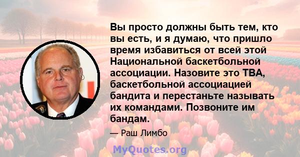 Вы просто должны быть тем, кто вы есть, и я думаю, что пришло время избавиться от всей этой Национальной баскетбольной ассоциации. Назовите это TBA, баскетбольной ассоциацией бандита и перестаньте называть их командами. 