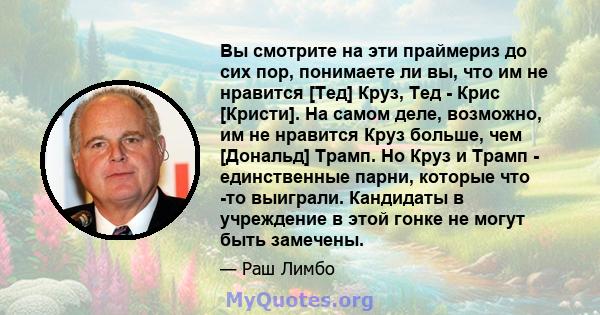 Вы смотрите на эти праймериз до сих пор, понимаете ли вы, что им не нравится [Тед] Круз, Тед - Крис [Кристи]. На самом деле, возможно, им не нравится Круз больше, чем [Дональд] Трамп. Но Круз и Трамп - единственные