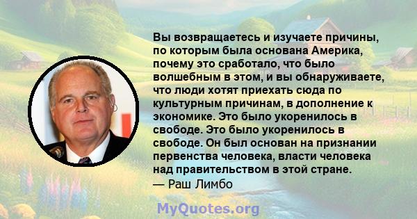 Вы возвращаетесь и изучаете причины, по которым была основана Америка, почему это сработало, что было волшебным в этом, и вы обнаруживаете, что люди хотят приехать сюда по культурным причинам, в дополнение к экономике.