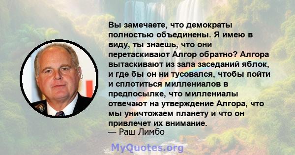 Вы замечаете, что демократы полностью объединены. Я имею в виду, ты знаешь, что они перетаскивают Алгор обратно? Алгора вытаскивают из зала заседаний яблок, и где бы он ни тусовался, чтобы пойти и сплотиться миллениалов 