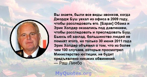 Вы знаете, были все виды звонков, когда Джордж Буш уехал из офиса в 2009 году, чтобы расследовать его. [Барак] Обама и Эрик Холдер оказались под давлением, чтобы расследовать и преследовать Буш. Бьюсь об заклад,