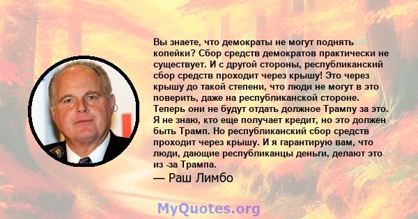 Вы знаете, что демократы не могут поднять копейки? Сбор средств демократов практически не существует. И с другой стороны, республиканский сбор средств проходит через крышу! Это через крышу до такой степени, что люди не