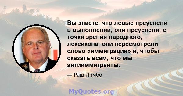 Вы знаете, что левые преуспели в выполнении, они преуспели, с точки зрения народного, лексикона, они пересмотрели слово «иммиграция» и, чтобы сказать всем, что мы антииммигранты.