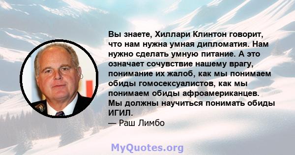 Вы знаете, Хиллари Клинтон говорит, что нам нужна умная дипломатия. Нам нужно сделать умную питание. А это означает сочувствие нашему врагу, понимание их жалоб, как мы понимаем обиды гомосексуалистов, как мы понимаем