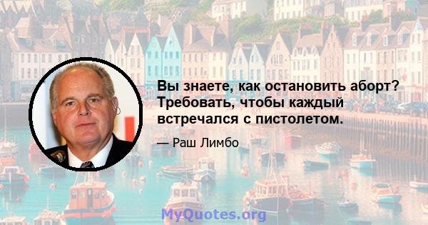 Вы знаете, как остановить аборт? Требовать, чтобы каждый встречался с пистолетом.