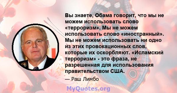 Вы знаете, Обама говорит, что мы не можем использовать слово «терроризм». Мы не можем использовать слово «иностранный». Мы не можем использовать ни одно из этих провокационных слов, которые их оскорбляют. «Исламский