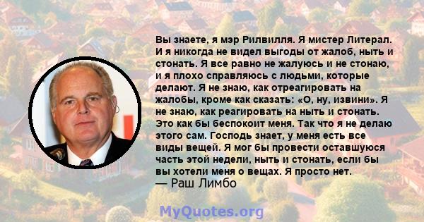 Вы знаете, я мэр Рилвилля. Я мистер Литерал. И я никогда не видел выгоды от жалоб, ныть и стонать. Я все равно не жалуюсь и не стонаю, и я плохо справляюсь с людьми, которые делают. Я не знаю, как отреагировать на