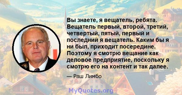 Вы знаете, я вещатель, ребята. Вещатель первый, второй, третий, четвертый, пятый, первый и последний я вещатель. Каким бы я ни был, приходит посередине. Поэтому я смотрю вещание как деловое предприятие, поскольку я