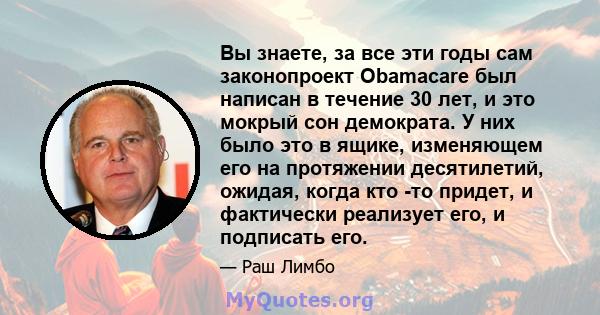 Вы знаете, за все эти годы сам законопроект Obamacare был написан в течение 30 лет, и это мокрый сон демократа. У них было это в ящике, изменяющем его на протяжении десятилетий, ожидая, когда кто -то придет, и