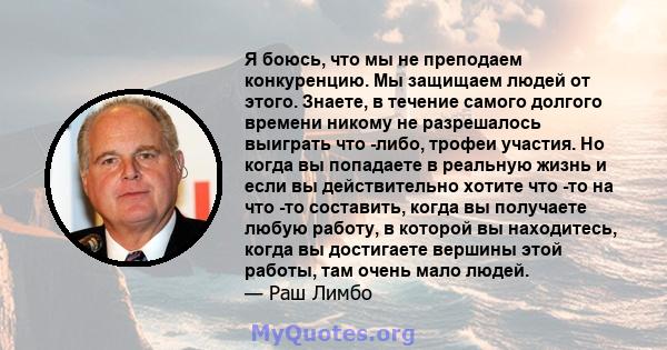 Я боюсь, что мы не преподаем конкуренцию. Мы защищаем людей от этого. Знаете, в течение самого долгого времени никому не разрешалось выиграть что -либо, трофеи участия. Но когда вы попадаете в реальную жизнь и если вы