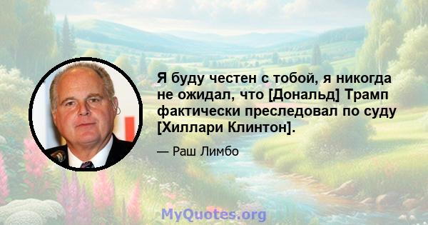 Я буду честен с тобой, я никогда не ожидал, что [Дональд] Трамп фактически преследовал по суду [Хиллари Клинтон].