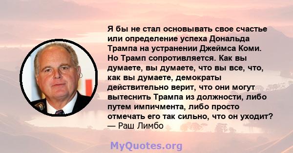 Я бы не стал основывать свое счастье или определение успеха Дональда Трампа на устранении Джеймса Коми. Но Трамп сопротивляется. Как вы думаете, вы думаете, что вы все, что, как вы думаете, демократы действительно