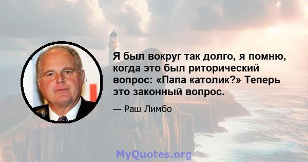 Я был вокруг так долго, я помню, когда это был риторический вопрос: «Папа католик?» Теперь это законный вопрос.