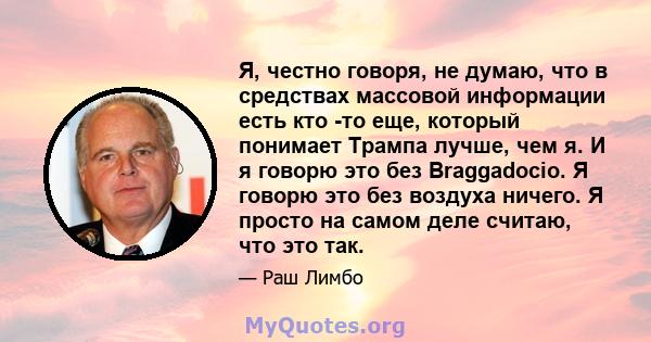 Я, честно говоря, не думаю, что в средствах массовой информации есть кто -то еще, который понимает Трампа лучше, чем я. И я говорю это без Braggadocio. Я говорю это без воздуха ничего. Я просто на самом деле считаю, что 